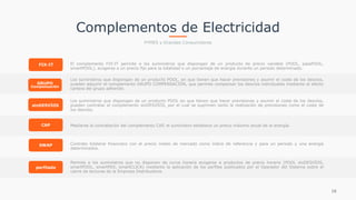 16
FIX-IT
sinDESVÍOS
CAP
SWAP
perfilado
GRUPO
Compensación
 
El complemento FIX-IT permite a los suministros que dispongan de un producto de precio variable (POOL, passPOOL,
smartPOOL), acogerse a un precio fijo para la totalidad o un porcentaje de energía durante un periodo determinado.
 
Los suministros que dispongan de un producto POOL, en que tienen que hacer previsiones y asumir el coste de los desvíos,
pueden adquirir el complemento GRUPO COMPENSACIÓN, que permite compensar los desvíos individuales mediante el efecto
cartera del grupo adherido.
 
Los suministros que dispongan de un producto POOL en que tienen que hacer previsiones y asumir el coste de los desvíos,
pueden contratar el complemento sinDESVÍOS, por el cual se suprimen tanto la realización de previsiones como el coste de
los desvíos.
 
Mediante la contratación del complemento CAP, el suministro establece un precio máximo anual de la energía.
 
Contrato bilateral financiero con el precio medio de mercado como índice de referencia y para un periodo y una energía
determinados.
 
Permite a los suministros que no disponen de curva horaria acogerse a productos de precio horario (POOL sinDESVÍOS,
smartPOOL, smartMIX, smartCLICK) mediante la aplicación de los perfiles publicados por el Operador del Sistema sobre el
cierre de lecturas de la Empresa Distribuidora.
Complementos de Electricidad
PYMES y Grandes Consumidores
 
