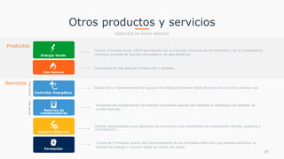 Otros productos y servicios
SERVICIOS DE VALOR AÑADIDO
Productos
Opción a Energía Verde 100% garantizada por la Comisión Nacional de los Mercados y de la Competencia
conforme procede de fuentes renovables o de alta eficiencia.Energía Verde
Gas Natural
Suministro de Gas Natural a Precio Fijo o Variable.
Servicios
Estudio personalizado para optimizar los consumos y los parámetros de contratación (tarifas, potencia y
contratación).
Asesoría Eléctrica
17
Controller Energético
Instalación y mantenimiento de equipos de medida ofreciendo datos de consumo vía web a tiempo real.
byAxonTime
Formación
Cursos de Formación acerca del funcionamiento de los mercados eléctricos que permite optimizar la
compra de energía y conocer todas las claves del sector.
Baterías de
condensadores
Proyectos de compensación de reactiva incluyendo estudio de viabilidad e instalación de baterías de
condensadores.
byAxonTime
 