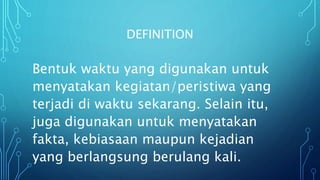 DEFINITION
Bentuk waktu yang digunakan untuk
menyatakan kegiatan/peristiwa yang
terjadi di waktu sekarang. Selain itu,
juga digunakan untuk menyatakan
fakta, kebiasaan maupun kejadian
yang berlangsung berulang kali.
 