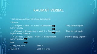 KALIMAT VERBAL
• Kalimat yang diikuti oleh kata kerja (verb)
• Rumus:
(+) Subject + Verb 1 (+ s/es) + Complement They study English
every Tuesday
( -) Subject + do/does not + Verb 1 + Complement They do not study
English every Tuesday
( ?) Do/does + Subject + Verb 1 + Complement Do they study English
every Tuesday?
Note:
I, They, We, You Verb 1
He, She, It Verb 1 + s/es
 