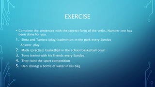 EXERCISE
• Complete the sentences with the correct form of the verbs. Number one has
been done for you.
1. Sinta and Tamara (play) badminton in the park every Sunday
Answer: play
2. Made (practice) basketball in the school basketball court
3. Tono (swim) with his friends every Sunday
4. They (win) the sport competition
5. Dani (bring) a bottle of water in his bag
 