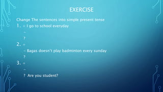 EXERCISE
Change The sentences into simple present tense
1. + I go to school everyday
-
?
2. +
- Bagas doesn’t play badminton every sunday
?
3. +
-
? Are you student?
 