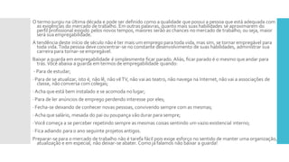O termo surgiu na última década e pode ser definido como a qualidade que possui a pessoa que está adequada com
as exigências do mercado de trabalho. Em outras palavras, quanto mais suas habilidades se aproximarem do
perfil profissional exigido pelos novos tempos, maiores serão as chances no mercado de trabalho; ou seja, maior
será sua empregabilidade.
A tendência deste início de século não é ter mais um emprego para toda vida, mas sim, se tornar empregável para
toda vida.Toda pessoa deve concentrar-se no constante desenvolvimento de suas habilidades, administrar sua
carreira para tornar-se empregável.
Baixar a guarda em empregabilidade é simplesmente ficar parado. Aliás, ficar parado é o mesmo que andar para
trás.Você abaixa a guarda em termos de empregabilidade quando:
- Para de estudar;
· Para de se atualizar, isto é, não lê, não vêTV, não vai ao teatro, não navega na Internet, não vai a associações de
classe, não conversa com colegas;
· Acha que está bem instalado e se acomoda no lugar;
· Para de ler anúncios de emprego perdendo interesse por eles;
· Fecha-se deixando de conhecer novas pessoas, convivendo sempre com as mesmas;
· Acha que salário, mesada do pai ou poupança vão durar para sempre;
·Você começa a se perceber repetindo sempre as mesmas coisas sentindo um vazio existencial interno;
· Fica adiando para o ano seguinte projetos antigos.
Preparar-se para o mercado de trabalho não é tarefa fácil pois exige esforço no sentido de manter uma organização,
atualização e em especial, não deixar-se abater. Como já falamos não baixar a guarda!
 