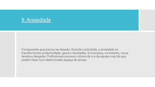 II.Ansiedade
Componente que precisa ser dosado. Quando controlada, a ansiedade se
transforma em produtividade, garra e resultados. Em excesso, no entanto, causa
tensão e desgaste. Profissionais ansiosos cobram de si e da equipe mais do que
podem fazer num determinado espaço de tempo.
 