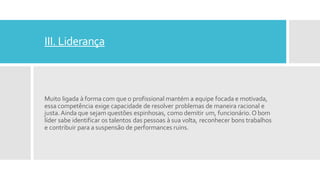 III. Liderança
Muito ligada à forma com que o profissional mantém a equipe focada e motivada,
essa competência exige capacidade de resolver problemas de maneira racional e
justa.Ainda que sejam questões espinhosas, como demitir um, funcionário.O bom
líder sabe identificar os talentos das pessoas à sua volta, reconhecer bons trabalhos
e contribuir para a suspensão de performances ruins.
 