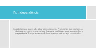 IV. Independência
Característica de quem sabe atuar com autonomia. Profissionais que não tem ou
não tiveram, a quem recorrer na hora de encarar os abacaxis tende a desenvolver a
independência “É o tipo a quem você diz os objetivos e ele entrega os resultados”.
 