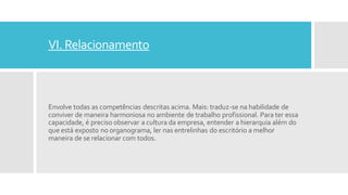 VI. Relacionamento
Envolve todas as competências descritas acima. Mais: traduz-se na habilidade de
conviver de maneira harmoniosa no ambiente de trabalho profissional. Para ter essa
capacidade, é preciso observar a cultura da empresa, entender a hierarquia além do
que está exposto no organograma, ler nas entrelinhas do escritório a melhor
maneira de se relacionar com todos.
 