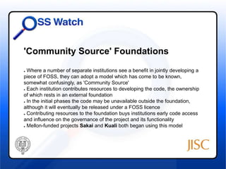 'Community Source' Foundations 
● Where a number of separate institutions see a benefit in jointly developing a 
piece of FOSS, they can adopt a model which has come to be known, 
somewhat confusingly, as 'Community Source' 
● Each institution contributes resources to developing the code, the ownership 
of which rests in an external foundation 
● In the initial phases the code may be unavailable outside the foundation, 
although it will eventually be released under a FOSS licence 
● Contributing resources to the foundation buys institutions early code access 
and influence on the governance of the project and its functionality 
● Mellon-funded projects Sakai and Kuali both began using this model 
 
