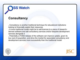 Consultancy 
● Consultancy is another traditional technique for educational institutions 
looking to financially exploit their resources 
● A more traditional model might be to sell licences to a piece of research-derived 
software and sell consultancy services and/or bespoke development 
services alongside it 
● Potentially a FOSS release of the software can improve uptake, given its 
low cost of acquisition, and drive the market for associated consultancy and 
development services more successfully than the traditional model 
 