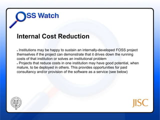 Internal Cost Reduction 
● Institutions may be happy to sustain an internally-developed FOSS project 
themselves if the project can demonstrate that it drives down the running 
costs of that institution or solves an institutional problem 
● Projects that reduce costs in one institution may have good potential, when 
mature, to be deployed in others. This provides opportunities for paid 
consultancy and/or provision of the software as a service (see below) 
 