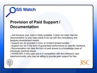 Provision of Paid Support / 
Documentation 
● Just because your code is freely available, it does not mean that the 
documentation or your help needs to be (as with the consultancy and 
bespoke development model) 
● Support can be provided in time- or incident-limited bundles 
● Support can be in the form of guaranteed performance on specific hardware 
● Documentation can take the form of paid access to a knowledge base of 
previously resolved issues 
● HOWEVER, in this case one is in competition with the software's user 
base/community, who may be willing to provide peer support for free 
 