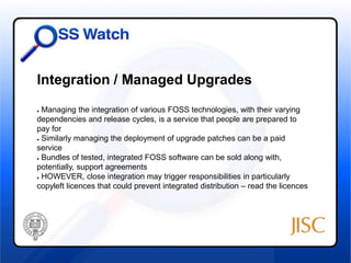 Integration / Managed Upgrades 
● Managing the integration of various FOSS technologies, with their varying 
dependencies and release cycles, is a service that people are prepared to 
pay for 
● Similarly managing the deployment of upgrade patches can be a paid 
service 
● Bundles of tested, integrated FOSS software can be sold along with, 
potentially, support agreements 
● HOWEVER, close integration may trigger responsibilities in particularly 
copyleft licences that could prevent integrated distribution – read the licences 
 