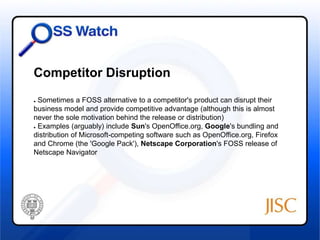 Competitor Disruption 
● Sometimes a FOSS alternative to a competitor's product can disrupt their 
business model and provide competitive advantage (although this is almost 
never the sole motivation behind the release or distribution) 
● Examples (arguably) include Sun's OpenOffice.org, Google's bundling and 
distribution of Microsoft-competing software such as OpenOffice.org, Firefox 
and Chrome (the 'Google Pack'), Netscape Corporation's FOSS release of 
Netscape Navigator 
 