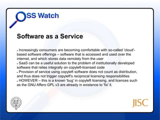 Software as a Service 
● Increasingly consumers are becoming comfortable with so-called 'cloud'- 
based software offerings – software that is accessed and used over the 
internet, and which stores data remotely from the user 
● SaaS can be a useful solution to the problem of institutionally developed 
software that relies integrally on copyleft-licensed code 
● Provision of service using copyleft software does not count as distribution, 
and thus does not trigger copyleft's reciprocal licensing responsibilities 
● HOWEVER – this is a known 'bug' in copyleft licensing, and licences such 
as the GNU Affero GPL v3 are already in existence to 'fix' it. 
 