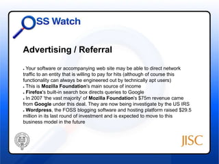 Advertising / Referral 
● Your software or accompanying web site may be able to direct network 
traffic to an entity that is willing to pay for hits (although of course this 
functionality can always be engineered out by technically apt users) 
● This is Mozilla Foundation's main source of income 
● Firefox's built-in search box directs queries to Google 
● In 2007 'the vast majority' of Mozilla Foundation's $75m revenue came 
from Google under this deal. They are now being investigate by the US IRS 
● Wordpress, the FOSS blogging software and hosting platform raised $29.5 
million in its last round of investment and is expected to move to this 
business model in the future 
 