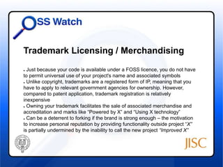 Trademark Licensing / Merchandising 
● Just because your code is available under a FOSS licence, you do not have 
to permit universal use of your project's name and associated symbols 
● Unlike copyright, trademarks are a registered form of IP, meaning that you 
have to apply to relevant government agencies for ownership. However, 
compared to patent application, trademark registration is relatively 
inexpensive 
● Owning your trademark facilitates the sale of associated merchandise and 
accreditation and marks like “Powered by X” and “Using X technology” 
● Can be a deterrent to forking if the brand is strong enough – the motivation 
to increase personal reputation by providing functionality outside project “X” 
is partially undermined by the inability to call the new project “Improved X” 
 