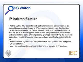 IP Indemnification 
● As the SCO v. IBM case showed, software licensees can sometimes be 
subject to unexpected threats of IP infringement action from third parties 
● In traditional proprietary software licences the licensor will deal somehow 
with the issue of what happens when a third party claims that the licensed 
software contains some of their property (perhaps indemnifying the licensee 
against any resulting financial costs, or perhaps specifically declining to do 
so) 
● Indemnification against third party claims can be a product sold alongside 
FOSS distributions 
● Many corporate customers look for this kind of security in IT solutions 
 