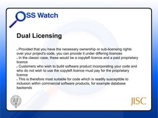 Dual Licensing 
● Provided that you have the necessary ownership or sub-licensing rights 
over your project's code, you can provide it under differing licences 
● In the classic case, these would be a copyleft licence and a paid proprietary 
licence 
● Customers who wish to build software product incorporating your code and 
who do not wish to use the copyleft licence must pay for the proprietary 
licence 
● This is therefore most suitable for code which is readily susceptible to 
inclusion within commercial software products, for example database 
backends 
 