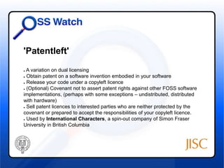 'Patentleft' 
● A variation on dual licensing 
● Obtain patent on a software invention embodied in your software 
● Release your code under a copyleft licence 
● (Optional) Covenant not to assert patent rights against other FOSS software 
implementations, (perhaps with some exceptions – undistributed, distributed 
with hardware) 
● Sell patent licences to interested parties who are neither protected by the 
covenant or prepared to accept the responsibilities of your copyleft licence. 
● Used by International Characters, a spin-out company of Simon Fraser 
University in British Columbia 
 