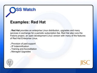 Examples: Red Hat 
● Red Hat provides an enterprise Linux distribution, upgrades and many 
services in exchange for a periodic subscription fee. Red Hat also runs the 
Fedora project, an open development Linux version with many of the features 
of Red Hat Enterprise Linux. 
● Provision of paid support 
● IP Indemnification 
● Training and Accreditation 
● Managed Upgrades 
 