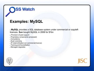 Examples: MySQL 
● MySQL provides a SQL database system under commercial or copyleft 
licences. Sun bought MySQL in 2008 for $1bn 
● Provision of paid support 
● Proprietary components (proposed) 
● Consultancy 
● Dual Licensing 
● IP Indemnification (on commercial licence) 
● Training and Accreditation 
● Managed Upgrades 
 