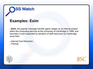 Examples: Exim 
● Exim, the popular message transfer agent, began as an internal project 
within the computing services at the University of Cambridge in 1996, and 
has been in part supported by donation of staff resources by Cambridge 
since then. 
● Internal Cost Reduction 
● Training 
 