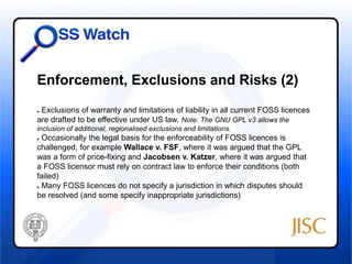 Enforcement, Exclusions and Risks (2) 
● Exclusions of warranty and limitations of liability in all current FOSS licences 
are drafted to be effective under US law. Note: The GNU GPL v3 allows the 
inclusion of additional, regionalised exclusions and limitations. 
● Occasionally the legal basis for the enforceability of FOSS licences is 
challenged, for example Wallace v. FSF, where it was argued that the GPL 
was a form of price-fixing and Jacobsen v. Katzer, where it was argued that 
a FOSS licensor must rely on contract law to enforce their conditions (both 
failed) 
● Many FOSS licences do not specify a jurisdiction in which disputes should 
be resolved (and some specify inappropriate jurisdictions) 
 