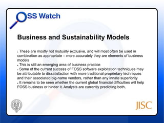 Business and Sustainability Models 
● These are mostly not mutually exclusive, and will most often be used in 
combination as appropriate – more accurately they are elements of business 
models 
● This is still an emerging area of business practice 
● Some of the current success of FOSS software exploitation techniques may 
be attributable to dissatisfaction with more traditional proprietary techniques 
and their associated big-name vendors, rather than any innate superiority 
● It remains to be seen whether the current global financial difficulties will help 
FOSS business or hinder it. Analysts are currently predicting both. 
 