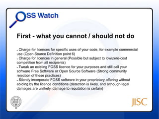 First - what you cannot / should not do 
● Charge for licences for specific uses of your code, for example commercial 
use (Open Source Definition point 6) 
● Charge for licences in general (Possible but subject to low/zero-cost 
competition from all recipients) 
● Tweak an existing FOSS licence for your purposes and still call your 
software Free Software or Open Source Software (Strong community 
rejection of these practices) 
● Silently incorporate FOSS software in your proprietary offering without 
abiding by the licence conditions (detection is likely, and although legal 
damages are unlikely, damage to reputation is certain) 
 