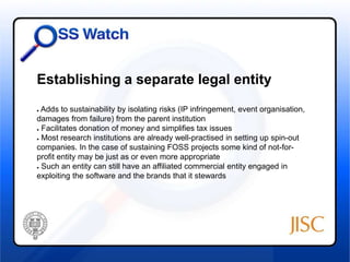 Establishing a separate legal entity 
● Adds to sustainability by isolating risks (IP infringement, event organisation, 
damages from failure) from the parent institution 
● Facilitates donation of money and simplifies tax issues 
● Most research institutions are already well-practised in setting up spin-out 
companies. In the case of sustaining FOSS projects some kind of not-for-profit 
entity may be just as or even more appropriate 
● Such an entity can still have an affiliated commercial entity engaged in 
exploiting the software and the brands that it stewards 
 