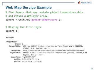 Web Map Service Example
% Find layers that may contain global temperature data
% and return a WMSLayer array.
layers = wmsfind('global*temperature');
% Display the first layer
layers(1)
WMSLayer
Properties:
Index: 1
ServerTitle: 'WMS for GHRSST Global 1-km Sea Surface Temperature (G1SST),
Global, 0.01 Degree, Daily'
ServerURL: 'http://coastwatch.pfeg.noaa.gov/erddap/wms/jplG1SST/request?'
LayerTitle: 'GHRSST Global 1-km Sea Surface Temperature (G1SST), Global,0.01
Degree, Daily - SST'
LayerName: 'jplG1SST:SST'
Latlim: [-79.9950 79.9950]
Lonlim: [-179.9950 179.9950]

10

 