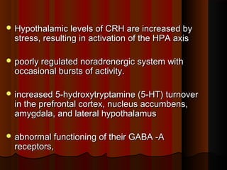  Hypothalamic levels of CRH are increased byHypothalamic levels of CRH are increased by
stress, resulting in activation of the HPA axisstress, resulting in activation of the HPA axis
 poorly regulated noradrenergic system withpoorly regulated noradrenergic system with
occasional bursts of activity.occasional bursts of activity.
 increased 5-hydroxytryptamine (5-HT) turnoverincreased 5-hydroxytryptamine (5-HT) turnover
in the prefrontal cortex, nucleus accumbens,in the prefrontal cortex, nucleus accumbens,
amygdala, and lateral hypothalamusamygdala, and lateral hypothalamus
 abnormal functioning of their GABA -Aabnormal functioning of their GABA -A
receptors,receptors,
 