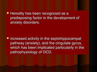  Heredity has been recognized as aHeredity has been recognized as a
predisposing factor in the development ofpredisposing factor in the development of
anxiety disorders.anxiety disorders.
 increased activity in the septohippocampalincreased activity in the septohippocampal
pathway (anxiety), and the cingulate gyrus,pathway (anxiety), and the cingulate gyrus,
which has been implicated particularly in thewhich has been implicated particularly in the
pathophysiology of OCD.pathophysiology of OCD.
 