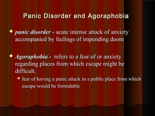  panic disorder -panic disorder - acute intense attack of anxietyacute intense attack of anxiety
accompanied by feelings of impending doomaccompanied by feelings of impending doom
 Agoraphobia -Agoraphobia - refers to a fear of or anxietyrefers to a fear of or anxiety
regarding places from which escape might beregarding places from which escape might be
difficult.difficult.
 fear of having a panic attack in a public place from whichfear of having a panic attack in a public place from which
escape would be formidableescape would be formidable
Panic Disorder and AgoraphobiaPanic Disorder and Agoraphobia
 