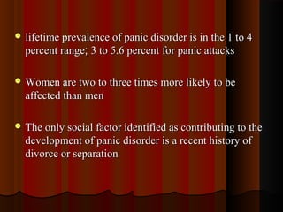  lifetime prevalence of panic disorder is in the 1 to 4lifetime prevalence of panic disorder is in the 1 to 4
percent rangepercent range;; 3 to 5.6 percent for panic attacks3 to 5.6 percent for panic attacks
 Women are two to three times more likely to beWomen are two to three times more likely to be
affected than menaffected than men
 The only social factor identified as contributing to theThe only social factor identified as contributing to the
development of panic disorder is a recent history ofdevelopment of panic disorder is a recent history of
divorce or separationdivorce or separation
 