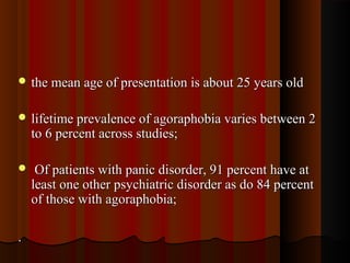  the mean age of presentation is about 25 years oldthe mean age of presentation is about 25 years old
 lifetime prevalence of agoraphobia varies between 2lifetime prevalence of agoraphobia varies between 2
to 6 percent across studies;to 6 percent across studies;
 Of patients with panic disorder, 91 percent have atOf patients with panic disorder, 91 percent have at
least one other psychiatric disorder as do 84 percentleast one other psychiatric disorder as do 84 percent
of those with agoraphobia;of those with agoraphobia;
..
 