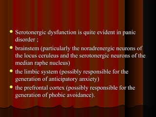  Serotonergic dysfunction is quite evident in panicSerotonergic dysfunction is quite evident in panic
disorder ;disorder ;
 brainstem (particularly the noradrenergic neurons ofbrainstem (particularly the noradrenergic neurons of
the locus ceruleus and the serotonergic neurons of thethe locus ceruleus and the serotonergic neurons of the
median raphe nucleus)median raphe nucleus)
 the limbic system (possibly responsible for thethe limbic system (possibly responsible for the
generation of anticipatory anxiety)generation of anticipatory anxiety)
 the prefrontal cortex (possibly responsible for thethe prefrontal cortex (possibly responsible for the
generation of phobic avoidance).generation of phobic avoidance).
 
