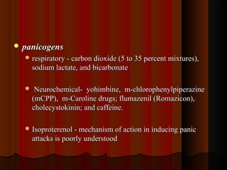  panicogenspanicogens
 respiratory - carbon dioxide (5 to 35 percent mixtures),respiratory - carbon dioxide (5 to 35 percent mixtures),
sodium lactate, and bicarbonatesodium lactate, and bicarbonate
 Neurochemical- yohimbine, m-chlorophenylpiperazineNeurochemical- yohimbine, m-chlorophenylpiperazine
(mCPP), m-Caroline drugs; flumazenil (Romazicon),(mCPP), m-Caroline drugs; flumazenil (Romazicon),
cholecystokinin; and caffeine.cholecystokinin; and caffeine.
 Isoproterenol - mechanism of action in inducing panicIsoproterenol - mechanism of action in inducing panic
attacks is poorly understoodattacks is poorly understood
 