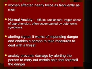  women affected nearly twice as frequently aswomen affected nearly twice as frequently as
menmen
 Normal Anxiety -Normal Anxiety - diffuse, unpleasant, vague sensediffuse, unpleasant, vague sense
of apprehension, often accompanied by autonomicof apprehension, often accompanied by autonomic
symptomssymptoms
 alerting signal; it warns of impending dangeralerting signal; it warns of impending danger
and enables a person to take measures toand enables a person to take measures to
deal with a threatdeal with a threat
 anxiety prevents damage by alerting theanxiety prevents damage by alerting the
person to carry out certain acts that forestallperson to carry out certain acts that forestall
the dangerthe danger
 