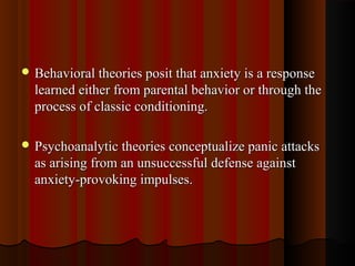  Behavioral theories posit that anxiety is a responseBehavioral theories posit that anxiety is a response
learned either from parental behavior or through thelearned either from parental behavior or through the
process of classic conditioning.process of classic conditioning.
 Psychoanalytic theories conceptualize panic attacksPsychoanalytic theories conceptualize panic attacks
as arising from an unsuccessful defense againstas arising from an unsuccessful defense against
anxiety-provoking impulses.anxiety-provoking impulses.
 