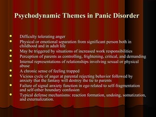 Psychodynamic Themes in Panic DisorderPsychodynamic Themes in Panic Disorder
 Difficulty tolerating angerDifficulty tolerating anger
 Physical or emotional separation from significant person both inPhysical or emotional separation from significant person both in
childhood and in adult lifechildhood and in adult life
 May be triggered by situations of increased work responsibilitiesMay be triggered by situations of increased work responsibilities
 Perception of parents as controlling, frightening, critical, and demandingPerception of parents as controlling, frightening, critical, and demanding
 Internal representations of relationships involving sexual or physicalInternal representations of relationships involving sexual or physical
abuseabuse
 A chronic sense of feeling trappedA chronic sense of feeling trapped
 Vicious cycle of anger at parental rejecting behavior followed byVicious cycle of anger at parental rejecting behavior followed by
anxiety that the fantasy will destroy the tie to parentsanxiety that the fantasy will destroy the tie to parents
 Failure of signal anxiety function in ego related to self-fragmentationFailure of signal anxiety function in ego related to self-fragmentation
and self-other boundary confusionand self-other boundary confusion
 Typical defense mechanisms: reaction formation, undoing, somatization,Typical defense mechanisms: reaction formation, undoing, somatization,
and externalization.and externalization.
 