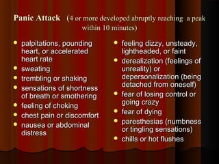 Panic AttackPanic Attack ((4 or more developed abruptly reaching a peak4 or more developed abruptly reaching a peak
within 10 minutes)within 10 minutes)
 palpitations, poundingpalpitations, pounding
heart, or acceleratedheart, or accelerated
heart rateheart rate
 sweatingsweating
 trembling or shakingtrembling or shaking
 sensations of shortnesssensations of shortness
of breath or smotheringof breath or smothering
 feeling of chokingfeeling of choking
 chest pain or discomfortchest pain or discomfort
 nausea or abdominalnausea or abdominal
distressdistress
 feeling dizzy, unsteady,feeling dizzy, unsteady,
lightheaded, or faintlightheaded, or faint
 derealization (feelings ofderealization (feelings of
unreality) orunreality) or
depersonalization (beingdepersonalization (being
detached from oneself)detached from oneself)
 fear of losing control orfear of losing control or
going crazygoing crazy
 fear of dyingfear of dying
 paresthesias (numbnessparesthesias (numbness
or tingling sensations)or tingling sensations)
 chills or hot flusheschills or hot flushes
 
