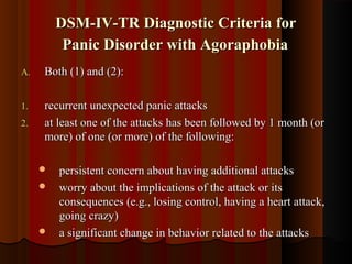 DSM-IV-TR Diagnostic Criteria forDSM-IV-TR Diagnostic Criteria for
Panic Disorder with AgoraphobiaPanic Disorder with Agoraphobia
A.A. Both (1) and (2):Both (1) and (2):
1.1. recurrent unexpected panic attacksrecurrent unexpected panic attacks
2.2. at least one of the attacks has been followed by 1 month (orat least one of the attacks has been followed by 1 month (or
more) of one (or more) of the following:more) of one (or more) of the following:
 persistent concern about having additional attackspersistent concern about having additional attacks
 worry about the implications of the attack or itsworry about the implications of the attack or its
consequences (e.g., losing control, having a heart attack,consequences (e.g., losing control, having a heart attack,
going crazy)going crazy)
 a significant change in behavior related to the attacksa significant change in behavior related to the attacks
 