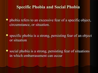 Specific Phobia and Social PhobiaSpecific Phobia and Social Phobia
 phobia refers to an excessive fear of a specific object,phobia refers to an excessive fear of a specific object,
circumstance, or situation.circumstance, or situation.
 specific phobia is a strong, persisting fear of an objectspecific phobia is a strong, persisting fear of an object
or situationor situation
 social phobia is a strong, persisting fear of situationssocial phobia is a strong, persisting fear of situations
in which embarrassment can occurin which embarrassment can occur
 