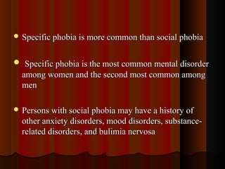  Specific phobia is more common than social phobiaSpecific phobia is more common than social phobia
 Specific phobia is the most common mental disorderSpecific phobia is the most common mental disorder
among women and the second most common amongamong women and the second most common among
menmen
 Persons with social phobia may have a history ofPersons with social phobia may have a history of
other anxiety disorders, mood disorders, substance-other anxiety disorders, mood disorders, substance-
related disorders, and bulimia nervosarelated disorders, and bulimia nervosa
 