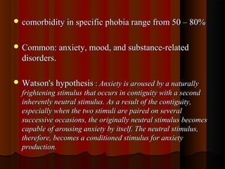  comorbidity in specific phobia range from 50 – 80%comorbidity in specific phobia range from 50 – 80%
 Common: anxiety, mood, and substance-relatedCommon: anxiety, mood, and substance-related
disordersdisorders..
 Watson's hypothesisWatson's hypothesis :: Anxiety is aroused by a naturallyAnxiety is aroused by a naturally
frightening stimulus that occurs in contiguity with a secondfrightening stimulus that occurs in contiguity with a second
inherently neutral stimulus. As a result of the contiguity,inherently neutral stimulus. As a result of the contiguity,
especially when the two stimuli are paired on severalespecially when the two stimuli are paired on several
successive occasions, the originally neutral stimulus becomessuccessive occasions, the originally neutral stimulus becomes
capable of arousing anxiety by itself. The neutral stimulus,capable of arousing anxiety by itself. The neutral stimulus,
therefore, becomes a conditioned stimulus for anxietytherefore, becomes a conditioned stimulus for anxiety
production.production.
 