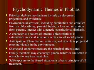 Psychodynamic Themes in PhobiasPsychodynamic Themes in Phobias
 Principal defense mechanisms include displacement,Principal defense mechanisms include displacement,
projection, and avoidance.projection, and avoidance.
 Environmental stressors, including humiliation and criticismEnvironmental stressors, including humiliation and criticism
from an older sibling, parental fights, or loss and separationfrom an older sibling, parental fights, or loss and separation
from parents, interact with a genetic-constitutional diathesis.from parents, interact with a genetic-constitutional diathesis.
 A characteristic pattern of internal object relations isA characteristic pattern of internal object relations is
externalized in social situations in the case of social phobia.externalized in social situations in the case of social phobia.
 Anticipation of humiliation, criticism, and ridicule is projectedAnticipation of humiliation, criticism, and ridicule is projected
onto individuals in the environment.onto individuals in the environment.
 Shame and embarrassment are the principal affect states.Shame and embarrassment are the principal affect states.
 Family members may encourage phobic behavior and serve asFamily members may encourage phobic behavior and serve as
obstacles to any treatment plan.obstacles to any treatment plan.
 Self-exposure to the feared situation is a basic principle of allSelf-exposure to the feared situation is a basic principle of all
treatmenttreatment..
 