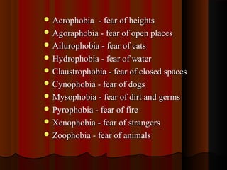  Acrophobia - fear of heightsAcrophobia - fear of heights
 Agoraphobia - fear of open placesAgoraphobia - fear of open places
 Ailurophobia - fear of catsAilurophobia - fear of cats
 Hydrophobia - fear of waterHydrophobia - fear of water
 Claustrophobia - fear of closed spacesClaustrophobia - fear of closed spaces
 Cynophobia - fear of dogsCynophobia - fear of dogs
 Mysophobia - fear of dirt and germsMysophobia - fear of dirt and germs
 Pyrophobia - fear of firePyrophobia - fear of fire
 Xenophobia - fear of strangersXenophobia - fear of strangers
 Zoophobia - fear of animalsZoophobia - fear of animals
 