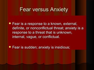 Fear versus AnxietyFear versus Anxiety
 Fear is a response to a known, external,Fear is a response to a known, external,
definite, or nonconflictual threat; anxiety is adefinite, or nonconflictual threat; anxiety is a
response to a threat that is unknown,response to a threat that is unknown,
internal, vague, or conflictual.internal, vague, or conflictual.
 Fear is sudden; anxiety is insidious;Fear is sudden; anxiety is insidious;
 