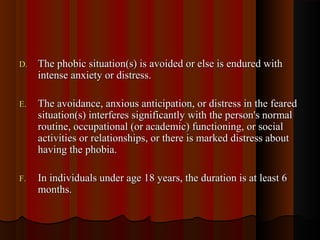 D.D. The phobic situation(s) is avoided or else is endured withThe phobic situation(s) is avoided or else is endured with
intense anxiety or distress.intense anxiety or distress.
E.E. The avoidance, anxious anticipation, or distress in the fearedThe avoidance, anxious anticipation, or distress in the feared
situation(s) interferes significantly with the person's normalsituation(s) interferes significantly with the person's normal
routine, occupational (or academic) functioning, or socialroutine, occupational (or academic) functioning, or social
activities or relationships, or there is marked distress aboutactivities or relationships, or there is marked distress about
having the phobia.having the phobia.
F.F. In individuals under age 18 years, the duration is at least 6In individuals under age 18 years, the duration is at least 6
months.months.
 
